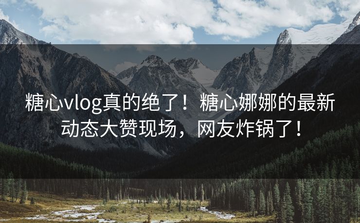 糖心vlog真的绝了！糖心娜娜的最新动态大赞现场，网友炸锅了！