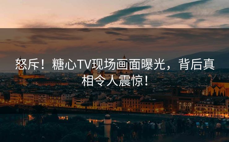 怒斥！糖心TV现场画面曝光，背后真相令人震惊！
