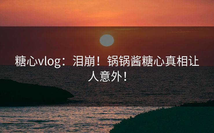 糖心vlog：泪崩！锅锅酱糖心真相让人意外！