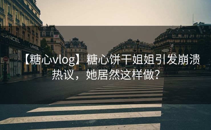 【糖心vlog】糖心饼干姐姐引发崩溃热议，她居然这样做？