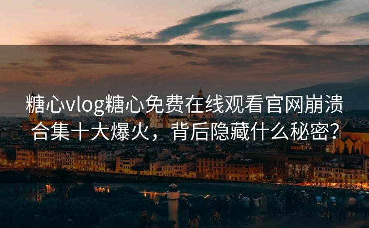 糖心vlog糖心免费在线观看官网崩溃合集十大爆火，背后隐藏什么秘密？