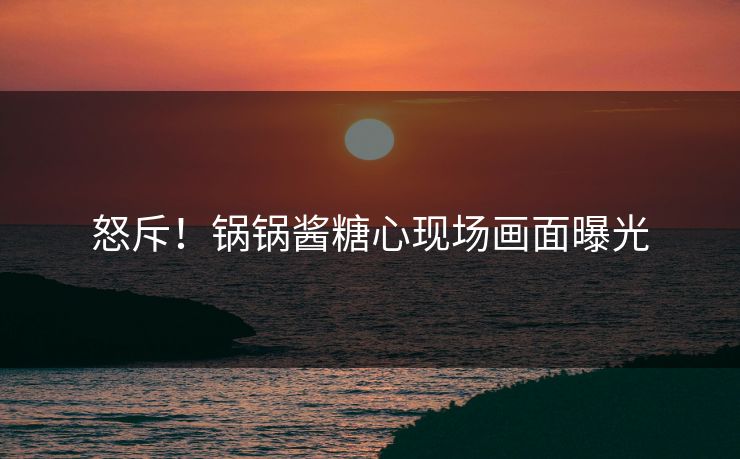 怒斥！锅锅酱糖心现场画面曝光