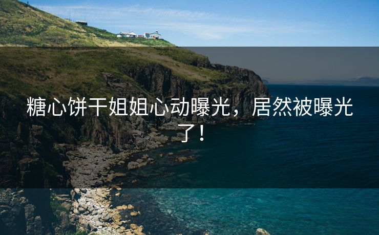 糖心饼干姐姐心动曝光，居然被曝光了！