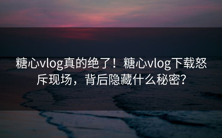 糖心vlog真的绝了！糖心vlog下载怒斥现场，背后隐藏什么秘密？