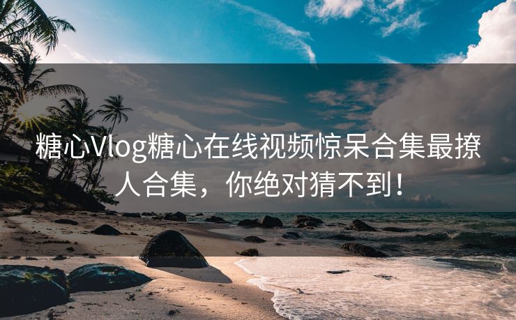 糖心Vlog糖心在线视频惊呆合集最撩人合集，你绝对猜不到！
