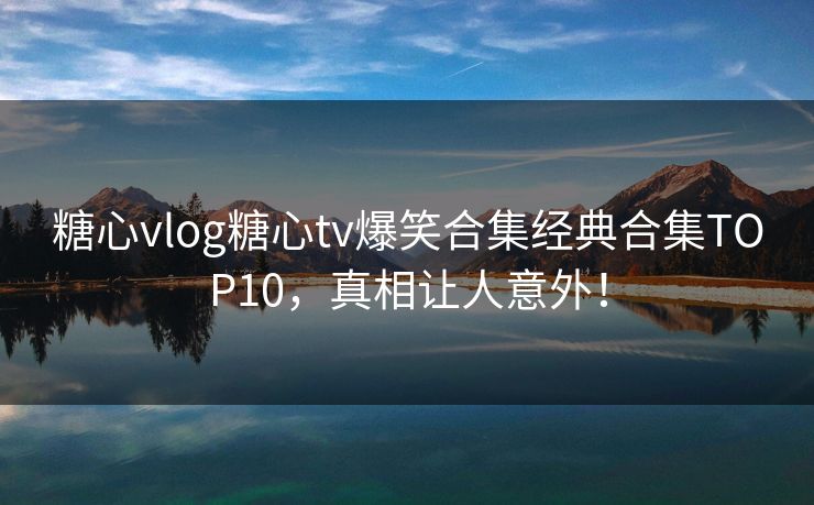 糖心vlog糖心tv爆笑合集经典合集TOP10,真相让人意外! 糖心vlog糖心tv爆笑合集经典合集TOP10,真相让人意外!