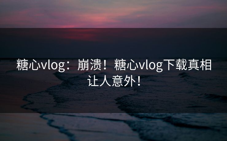 糖心vlog:崩溃!糖心vlog下载真相让人意外! 糖心vlog:崩溃!糖心vlog下载真相让人意外!