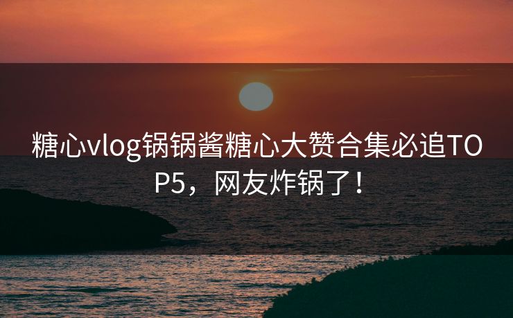 糖心vlog锅锅酱糖心大赞合集必追TOP5,网友炸锅了! 糖心vlog锅锅酱糖心大赞合集必追TOP5,网友炸锅了!