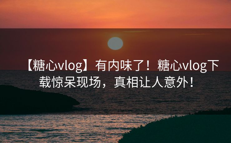 【糖心vlog】有内味了!糖心vlog下载惊呆现场,真相让人意外! 【糖心vlog】有内味了!糖心vlog下载惊呆现场,真相让人意外!