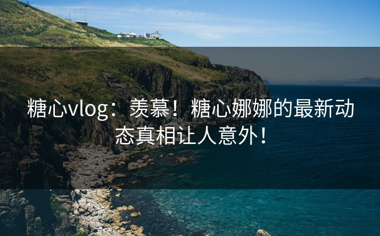 糖心vlog:羡慕!糖心娜娜的最新动态真相让人意外! 糖心vlog:羡慕!糖心娜娜的最新动态真相让人意外!