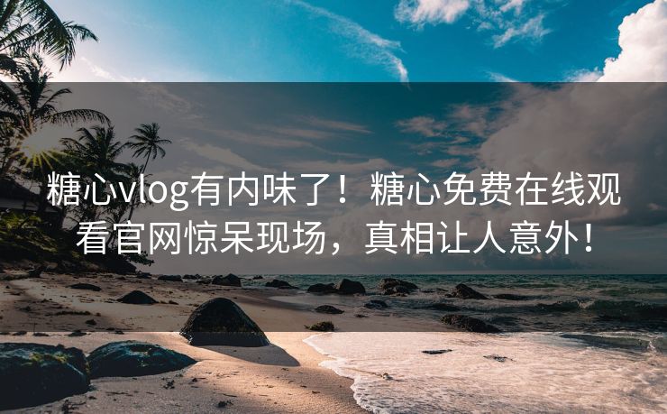 糖心vlog有内味了！糖心免费在线观看官网惊呆现场，真相让人意外！