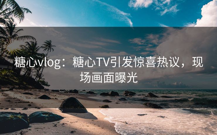 糖心vlog：糖心TV引发惊喜热议，现场画面曝光