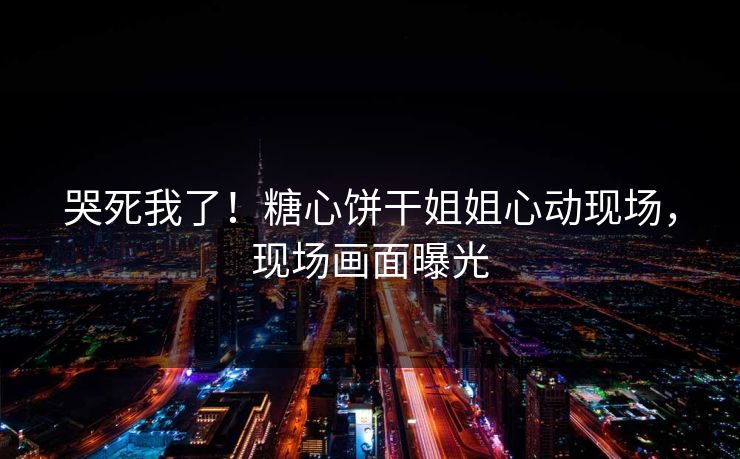 哭死我了！糖心饼干姐姐心动现场，现场画面曝光