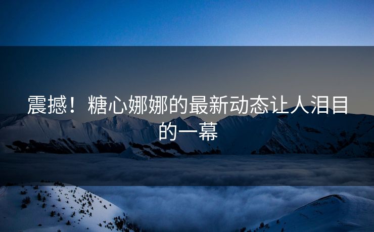 震撼!糖心娜娜的最新动态让人泪目的一幕 震撼!糖心娜娜的最新动态让人泪目的一幕