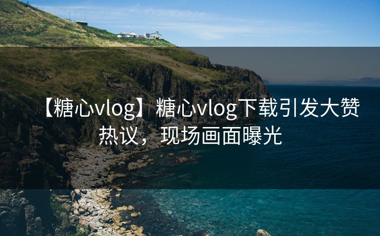 【糖心vlog】糖心vlog下载引发大赞热议，现场画面曝光