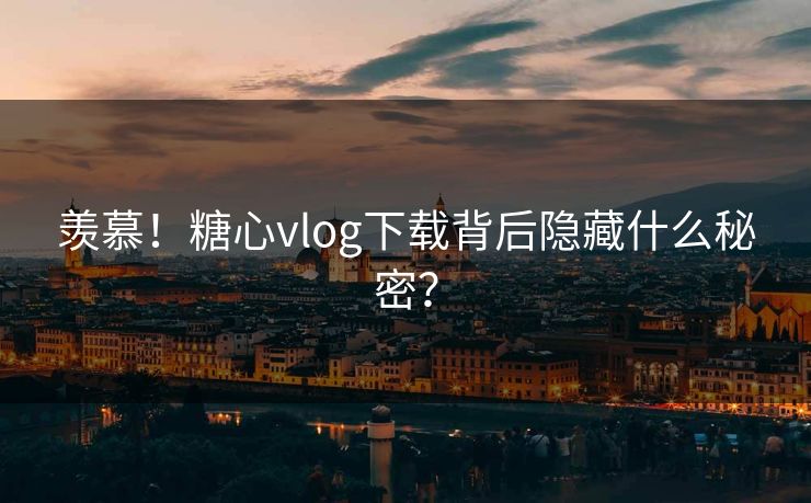羡慕！糖心vlog下载背后隐藏什么秘密？