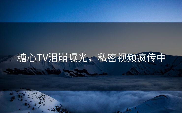 糖心TV泪崩曝光,私密视频疯传中 糖心TV泪崩曝光,私密视频疯传中