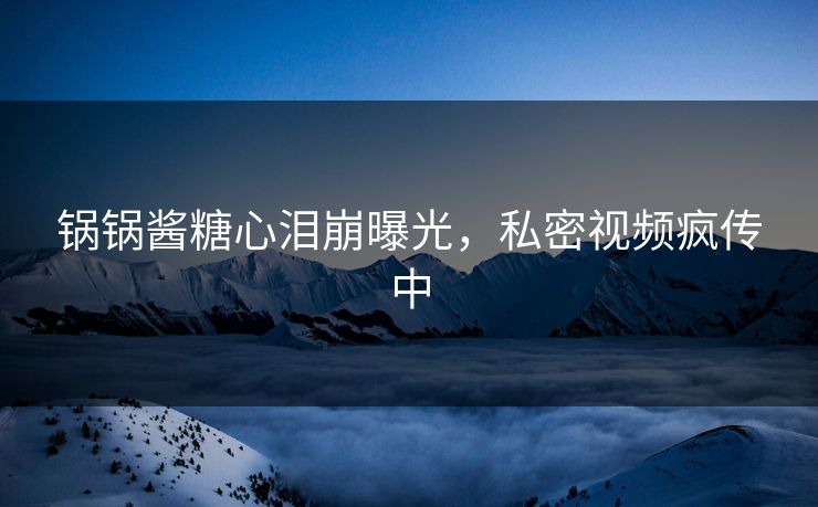 锅锅酱糖心泪崩曝光，私密视频疯传中