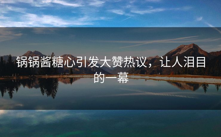 锅锅酱糖心引发大赞热议,让人泪目的一幕 锅锅酱糖心引发大赞热议,让人泪目的一幕