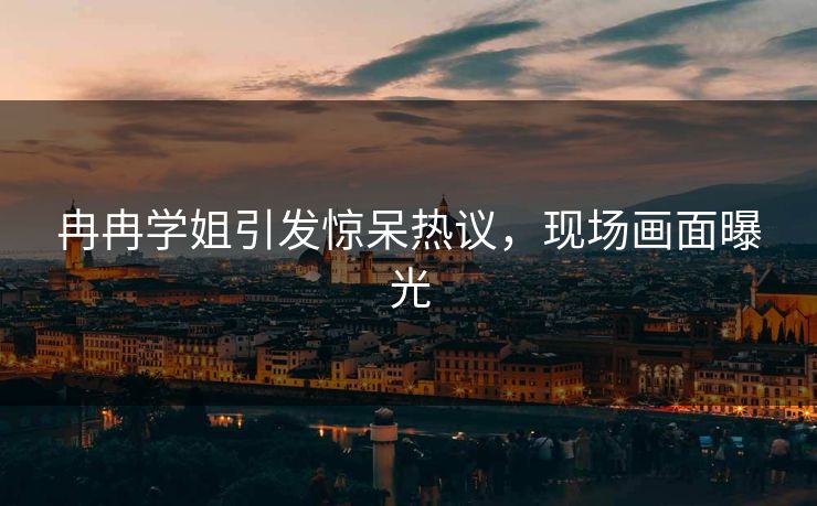 冉冉学姐引发惊呆热议,现场画面曝光 冉冉学姐引发惊呆热议,现场画面曝光