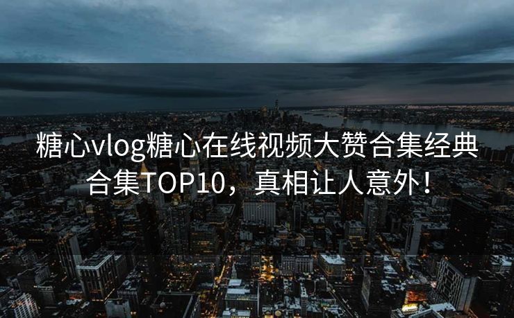 糖心vlog糖心在线视频大赞合集经典合集TOP10,真相让人意外! 糖心vlog糖心在线视频大赞合集经典合集TOP10,真相让人意外!